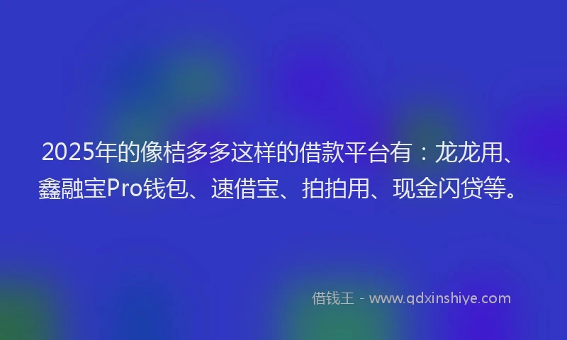 2025年的像桔多多这样的借款平台有：龙龙用、鑫融宝Pro钱包、速借宝、拍拍用、现金闪贷等。