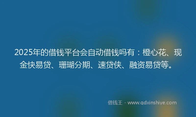 2025年的借钱平台会自动借钱吗有：橙心花、现金快易贷、珊瑚分期、速贷侠、融资易贷等。