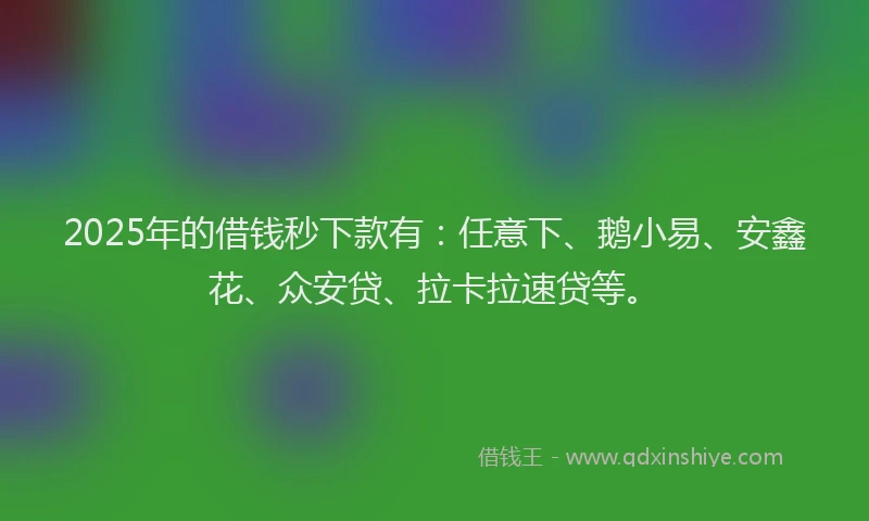 2025年的借钱秒下款有：任意下、鹅小易、安鑫花、众安贷、拉卡拉速贷等。