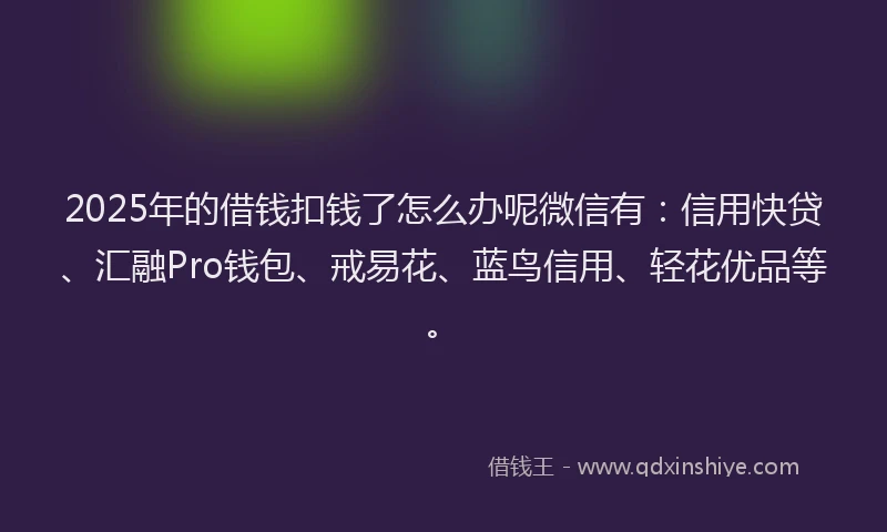2025年的借钱扣钱了怎么办呢微信有：信用快贷、汇融Pro钱包、戒易花、蓝鸟信用、轻花优品等。