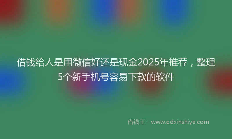借钱给人是用微信好还是现金2025年推荐，整理5个新手机号容易下款的软件