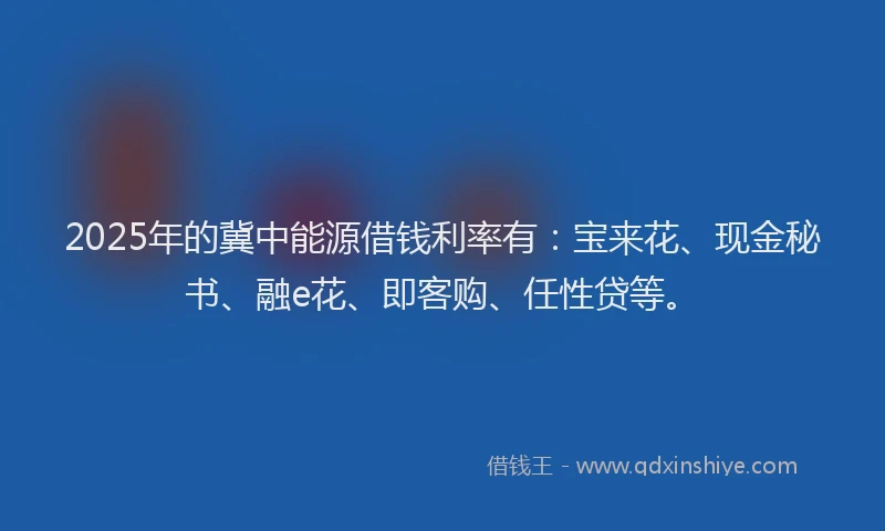 2025年的冀中能源借钱利率有：宝来花、现金秘书、融e花、即客购、任性贷等。