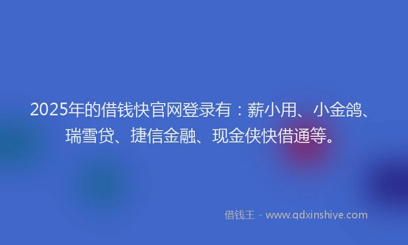 2025年的借钱快官网登录有：薪小用、小金鸽、瑞雪贷、捷信金融、现金侠快借通等。