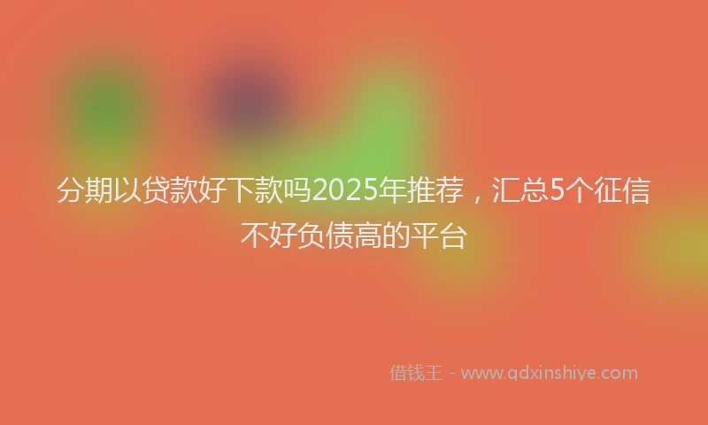 分期以贷款好下款吗2025年推荐，汇总5个征信不好负债高的平台