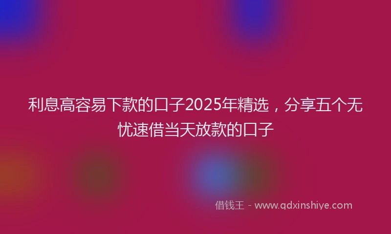 利息高容易下款的口子2025年精选，分享五个无忧速借当天放款的口子
