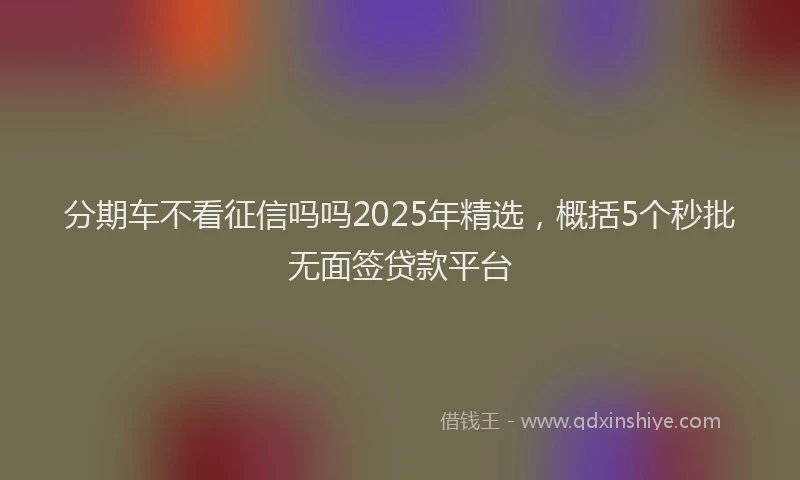 分期车不看征信吗吗2025年精选，概括5个秒批无面签贷款平台