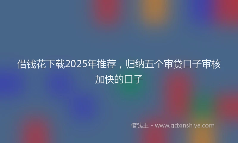借钱花下载2025年推荐，归纳五个审贷口子审核加快的口子
