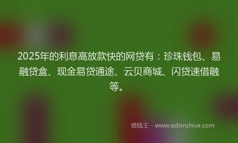 2025年的利息高放款快的网贷有：珍珠钱包、易融贷盒、现金易贷通途、云贝商城、闪贷速借融等。