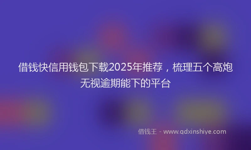 借钱快信用钱包下载2025年推荐，梳理五个高炮无视逾期能下的平台
