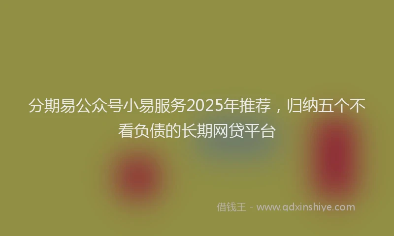 分期易公众号小易服务2025年推荐，归纳五个不看负债的长期网贷平台