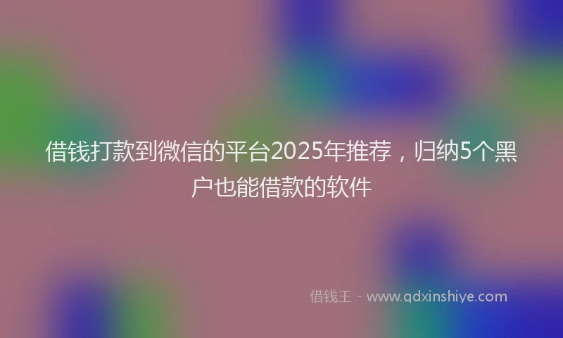 借钱打款到微信的平台2025年推荐，归纳5个黑户也能借款的软件