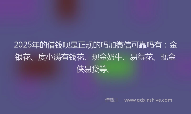 2025年的借钱呗是正规的吗加微信可靠吗有：金银花、度小满有钱花、现金奶牛、易得花、现金侠易贷等。