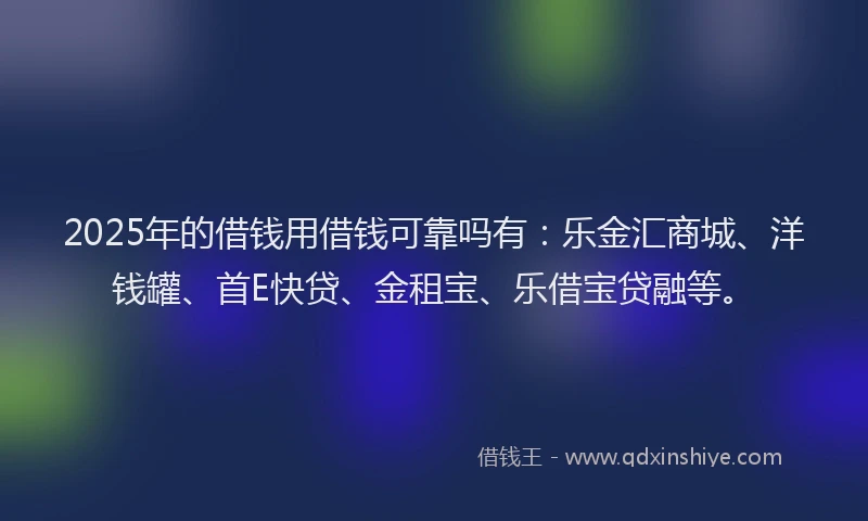2025年的借钱用借钱可靠吗有：乐金汇商城、洋钱罐、首E快贷、金租宝、乐借宝贷融等。