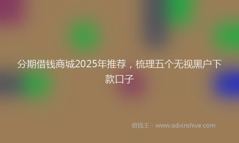分期借钱商城2025年推荐，梳理五个无视黑户下款口子