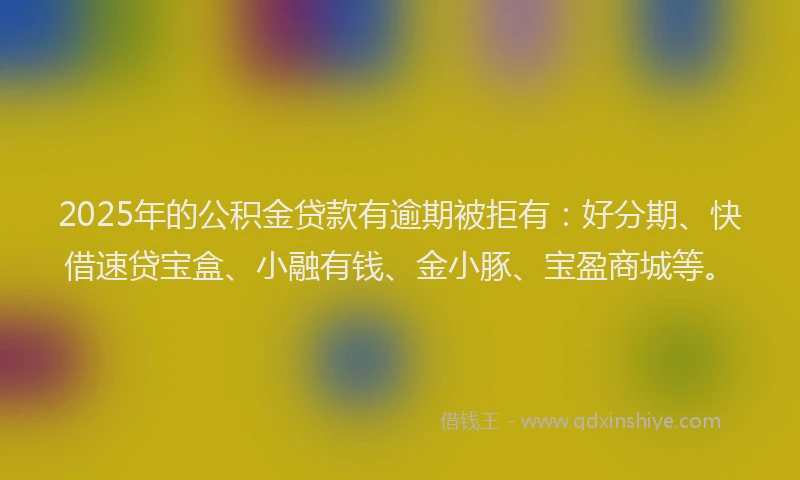 2025年的公积金贷款有逾期被拒有：好分期、快借速贷宝盒、小融有钱、金小豚、宝盈商城等。
