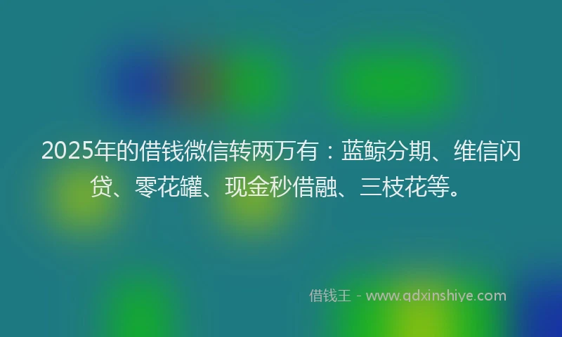 2025年的借钱微信转两万有：蓝鲸分期、维信闪贷、零花罐、现金秒借融、三枝花等。