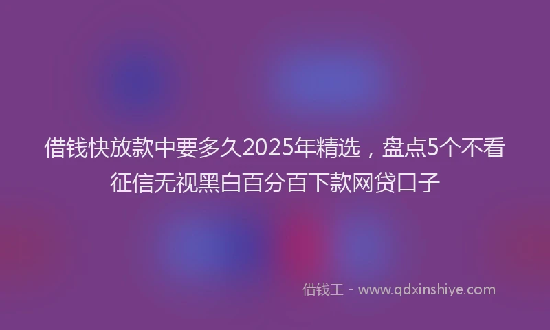 借钱快放款中要多久2025年精选，盘点5个不看征信无视黑白百分百下款网贷口子