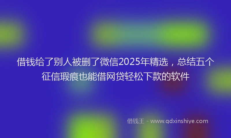 借钱给了别人被删了微信2025年精选，总结五个征信瑕疵也能借网贷轻松下款的软件