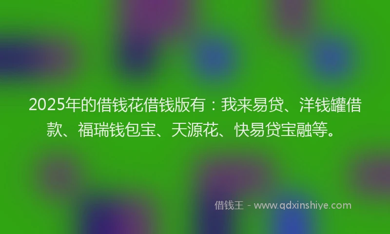 2025年的借钱花借钱版有：我来易贷、洋钱罐借款、福瑞钱包宝、天源花、快易贷宝融等。