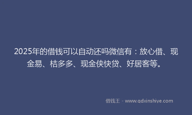 2025年的借钱可以自动还吗微信有：放心借、现金易、桔多多、现金侠快贷、好居客等。