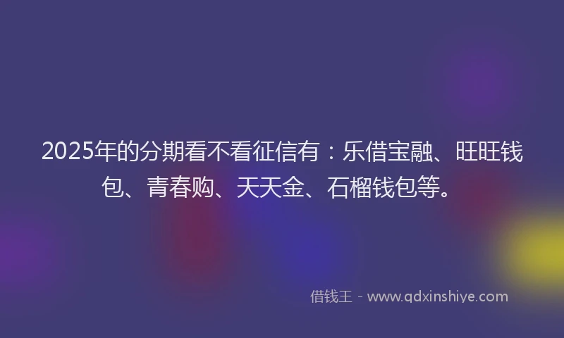2025年的分期看不看征信有：乐借宝融、旺旺钱包、青春购、天天金、石榴钱包等。