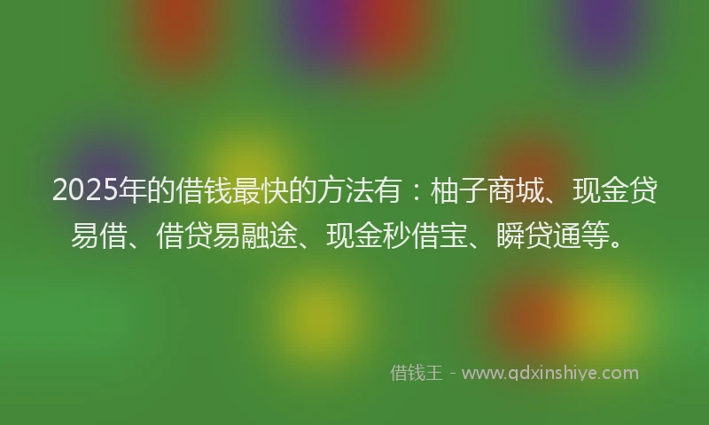 2025年的借钱最快的方法有：柚子商城、现金贷易借、借贷易融途、现金秒借宝、瞬贷通等。