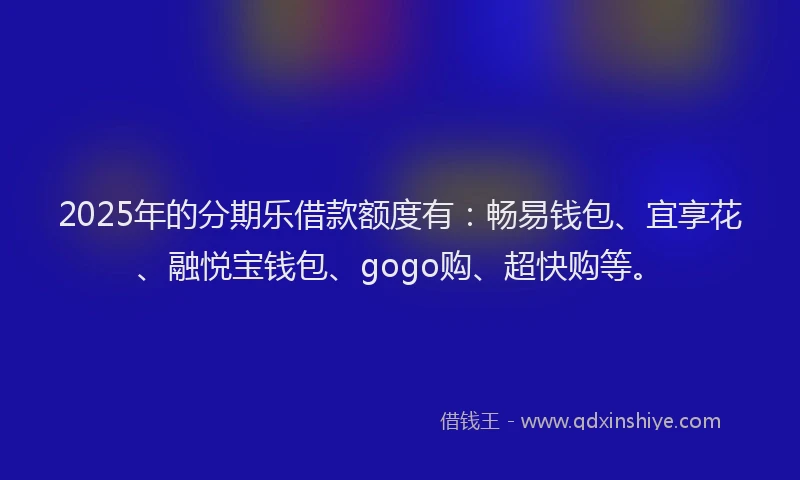 2025年的分期乐借款额度有：畅易钱包、宜享花、融悦宝钱包、gogo购、超快购等。