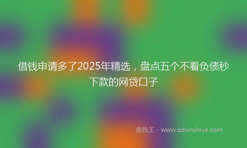 借钱申请多了2025年精选，盘点五个不看负债秒下款的网贷口子
