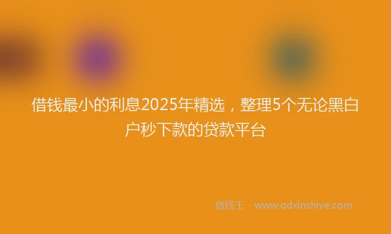 借钱最小的利息2025年精选，整理5个无论黑白户秒下款的贷款平台