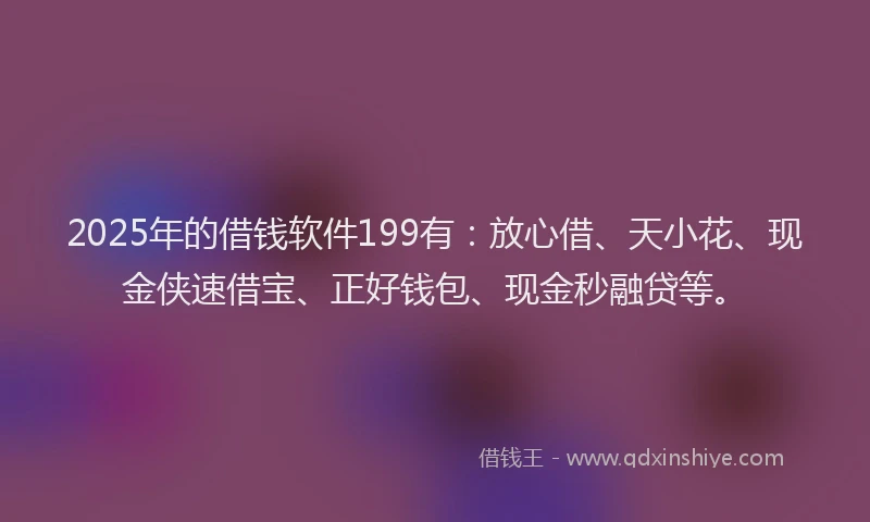 2025年的借钱软件199有：放心借、天小花、现金侠速借宝、正好钱包、现金秒融贷等。