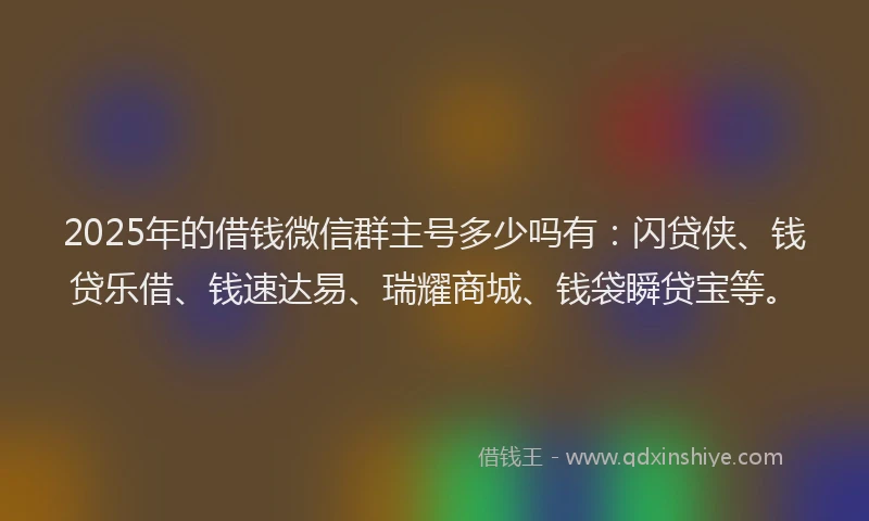 2025年的借钱微信群主号多少吗有：闪贷侠、钱贷乐借、钱速达易、瑞耀商城、钱袋瞬贷宝等。