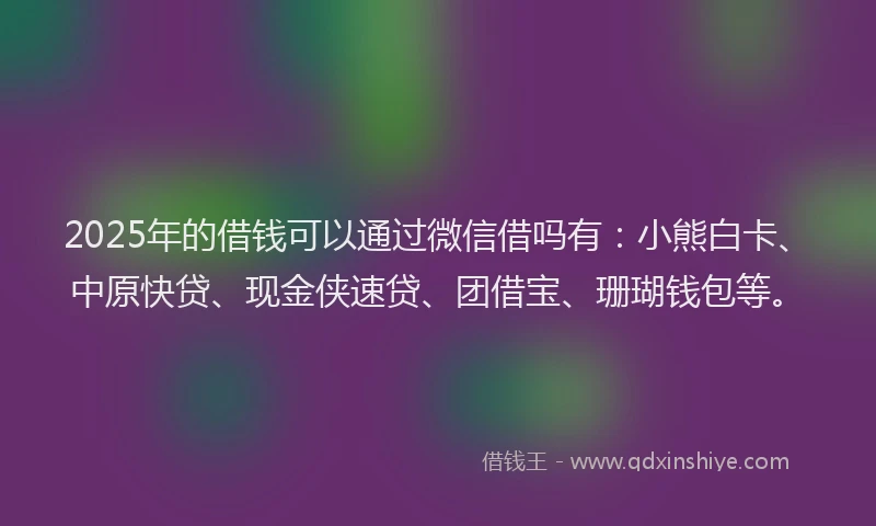 2025年的借钱可以通过微信借吗有：小熊白卡、中原快贷、现金侠速贷、团借宝、珊瑚钱包等。