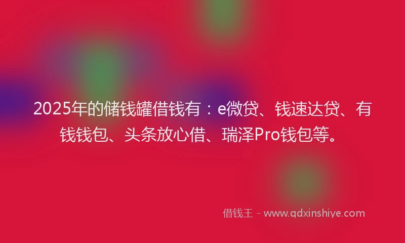 2025年的储钱罐借钱有：e微贷、钱速达贷、有钱钱包、头条放心借、瑞泽Pro钱包等。