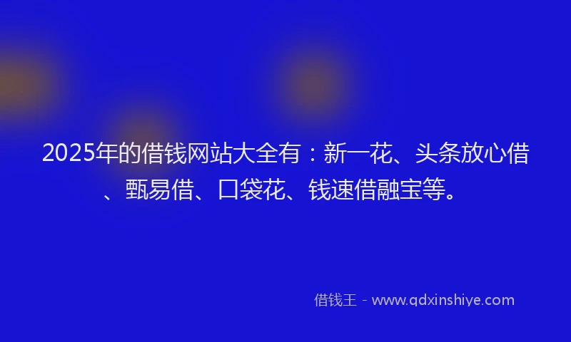 2025年的借钱网站大全有：新一花、头条放心借、甄易借、口袋花、钱速借融宝等。