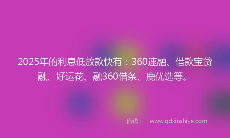 2025年的利息低放款快有：360速融、借款宝贷融、好运花、融360借条、鹿优选等。