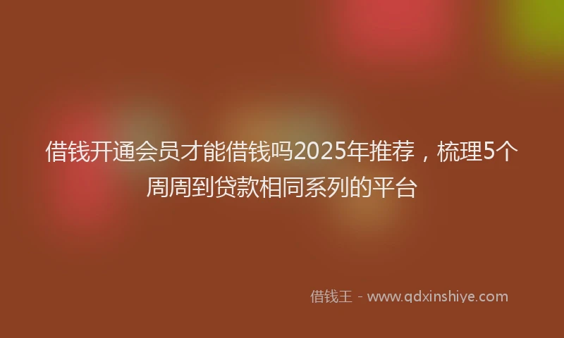 借钱开通会员才能借钱吗2025年推荐，梳理5个周周到贷款相同系列的平台