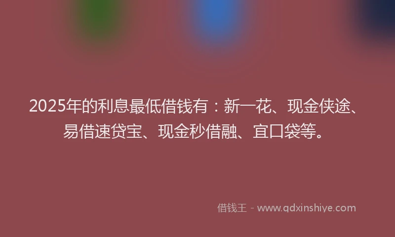 2025年的利息最低借钱有：新一花、现金侠途、易借速贷宝、现金秒借融、宜口袋等。