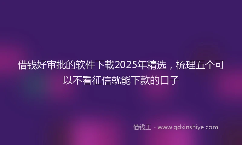 借钱好审批的软件下载2025年精选，梳理五个可以不看征信就能下款的口子