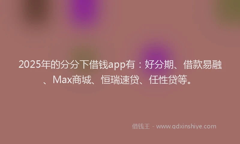 2025年的分分下借钱app有：好分期、借款易融、Max商城、恒瑞速贷、任性贷等。