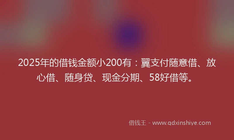 2025年的借钱金额小200有：翼支付随意借、放心借、随身贷、现金分期、58好借等。