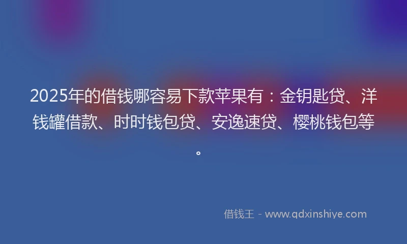 2025年的借钱哪容易下款苹果有：金钥匙贷、洋钱罐借款、时时钱包贷、安逸速贷、樱桃钱包等。