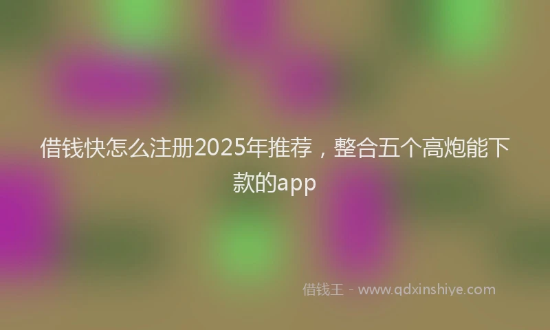 借钱快怎么注册2025年推荐，整合五个高炮能下款的app