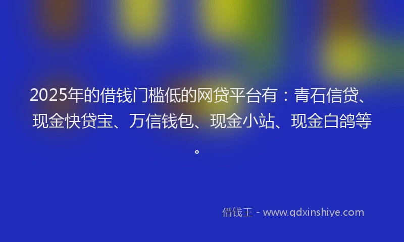 2025年的借钱门槛低的网贷平台有：青石信贷、现金快贷宝、万信钱包、现金小站、现金白鸽等。