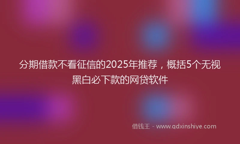 分期借款不看征信的2025年推荐，概括5个无视黑白必下款的网贷软件