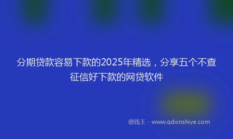分期贷款容易下款的2025年精选，分享五个不查征信好下款的网贷软件