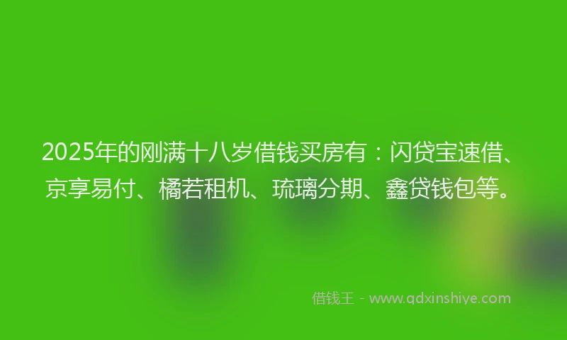 2025年的刚满十八岁借钱买房有：闪贷宝速借、京享易付、橘若租机、琉璃分期、鑫贷钱包等。
