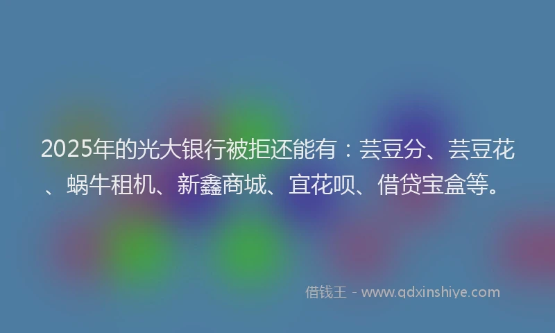 2025年的光大银行被拒还能有：芸豆分、芸豆花、蜗牛租机、新鑫商城、宜花呗、借贷宝盒等。