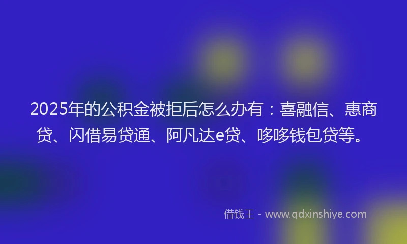 2025年的公积金被拒后怎么办有：喜融信、惠商贷、闪借易贷通、阿凡达e贷、哆哆钱包贷等。