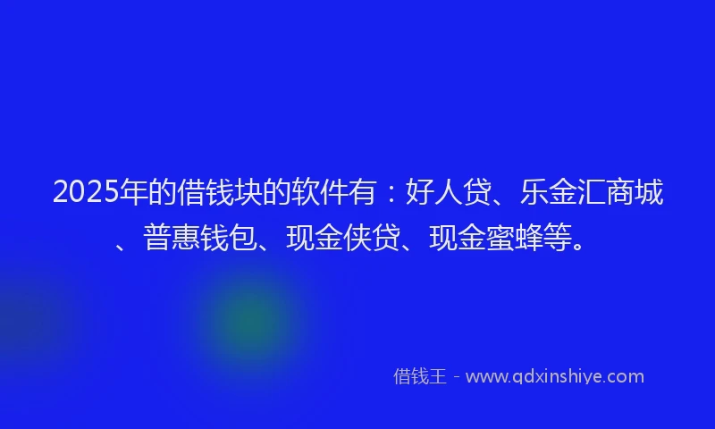 2025年的借钱块的软件有：好人贷、乐金汇商城、普惠钱包、现金侠贷、现金蜜蜂等。