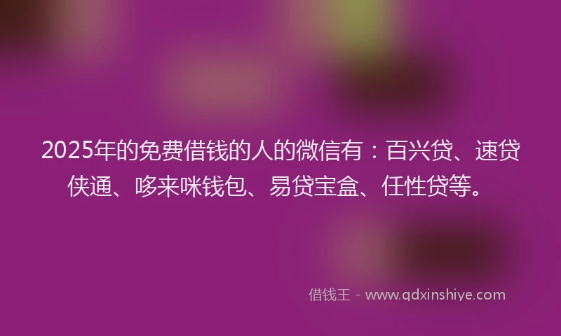 2025年的免费借钱的人的微信有：百兴贷、速贷侠通、哆来咪钱包、易贷宝盒、任性贷等。